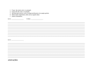 1. O que deu muito certo e os porquês
   2. O que não deu certo e os porquês
   3. Dúvidas para resolver com os colegas professores e/ou equipe gestora
   4. Observações importantes sobre este ou aquele aluno
   5. Outros comentários

DATA: ______________________     TURMA: ______________________

____________________________________________________________________________________________________________________
____________________________________________________________________________________________________________________
____________________________________________________________________________________________________________________
____________________________________________________________________________________________________________________
____________________________________________________________________________________________________________________
____________________________________________________________________________________________________________________
____________________________________________________________________________________________________________________
____________________________________________________________________________________________________________________
____________________________________________________________________________________________________________________
____________________________________________________________________________________________________________________


DATA: ______________________

____________________________________________________________________________________________________________________
____________________________________________________________________________________________________________________
____________________________________________________________________________________________________________________
____________________________________________________________________________________________________________________
____________________________________________________________________________________________________________________
____________________________________________________________________________________________________________________
____________________________________________________________________________________________________________________
____________________________________________________________________________________________________________________
____________________________________________________________________________________________________________________
____________________________________________________________________________________________________________________

ANOTAÇÕES
 