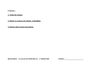 Critérios :

1. Nome da criança


2. Quais os avanços em relação à disciplina


3. Outras observações necessárias.




REGISTROS – AVALIAÇÃO INDIVIDUAL – 1º BIMESTRE   TURMA: _____________________
 