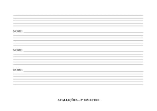 ____________________________________________________________________________________________________________________
____________________________________________________________________________________________________________________
____________________________________________________________________________________________________________________
____________________________________________________________________________________________________________________
____________________________________________________________________________________________________________________

NOME: ___________________________________________________________________________________________________________
____________________________________________________________________________________________________________________
____________________________________________________________________________________________________________________
____________________________________________________________________________________________________________________
____________________________________________________________________________________________________________________
____________________________________________________________________________________________________________________

NOME: ___________________________________________________________________________________________________________
____________________________________________________________________________________________________________________
____________________________________________________________________________________________________________________
____________________________________________________________________________________________________________________
____________________________________________________________________________________________________________________
____________________________________________________________________________________________________________________

NOME: ___________________________________________________________________________________________________________
____________________________________________________________________________________________________________________
____________________________________________________________________________________________________________________
____________________________________________________________________________________________________________________
____________________________________________________________________________________________________________________
____________________________________________________________________________________________________________________




                                       AVALIAÇÕES – 2º BIMESTRE
 