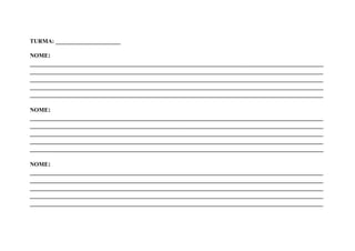 TURMA: ______________________

NOME:
_______________________________________________________________________________________
_______________________________________________________________________________________
_______________________________________________________________________________________
_______________________________________________________________________________________
_______________________________________________________________________________________

NOME:
_______________________________________________________________________________________
_______________________________________________________________________________________
_______________________________________________________________________________________
_______________________________________________________________________________________
_______________________________________________________________________________________

NOME:
_______________________________________________________________________________________
_______________________________________________________________________________________
_______________________________________________________________________________________
_______________________________________________________________________________________
_______________________________________________________________________________________
 