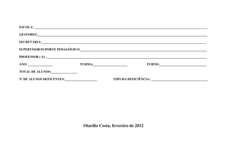 ESCOLA: ___________________________________________________________________________________________________________

GESTORES:_________________________________________________________________________________________________________

SECRETÁRIA:______________________________________________________________________________________________________

SUPERVISOR/SUPORTE PEDAGÓGICO:______________________________________________________________________________

PROFESSOR ( A) :___________________________________________________________________________________________________

ANO: _______________                 TURMA:_____________________              TURNO:_____________________________

TOTAL DE ALUNOS:________________

Nº DE ALUNOS DEFICENTES:____________________             TIPO DA DEFICIÊNCIA: ___________________________________




                                       Otacílio Costa, fevereiro de 2012
 