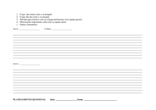 1. O que deu muito certo e os porquês
   2. O que não deu certo e os porquês
   3. Dúvidas para resolver com os colegas professores e/ou equipe gestora
   4. Observações importantes sobre este ou aquele aluno
   5. Outros comentários

DATA: ______________________     TURMA: ______________________

____________________________________________________________________________________________________________________
____________________________________________________________________________________________________________________
____________________________________________________________________________________________________________________
____________________________________________________________________________________________________________________
____________________________________________________________________________________________________________________
____________________________________________________________________________________________________________________
____________________________________________________________________________________________________________________
____________________________________________________________________________________________________________________
____________________________________________________________________________________________________________________
____________________________________________________________________________________________________________________


DATA: ______________________

____________________________________________________________________________________________________________________
____________________________________________________________________________________________________________________
____________________________________________________________________________________________________________________
____________________________________________________________________________________________________________________
____________________________________________________________________________________________________________________
____________________________________________________________________________________________________________________
____________________________________________________________________________________________________________________
____________________________________________________________________________________________________________________
____________________________________________________________________________________________________________________
____________________________________________________________________________________________________________________


PLANEJAMENTO QUINZENAL                 Data: __________________Turma: ____________________________
 
