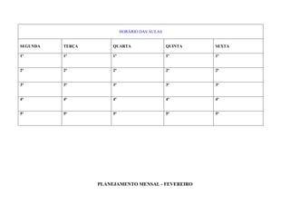 HORÁRIO DAS AULAS


SEGUNDA   TERÇA        QUARTA                   QUINTA   SEXTA

1ª        1ª           1ª                       1ª       1ª


2ª        2ª           2ª                       2ª       2ª


3ª        3ª           3ª                       3ª       3ª


4ª        4ª           4ª                       4ª       4ª


5ª        5ª           5ª                       5ª       5ª




                  PLANEJAMENTO MENSAL - FEVEREIRO
 