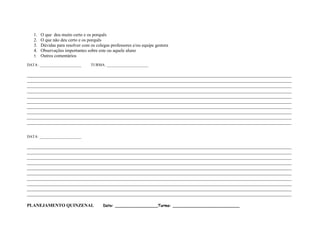 1. O que deu muito certo e os porquês
   2. O que não deu certo e os porquês
   3. Dúvidas para resolver com os colegas professores e/ou equipe gestora
   4. Observações importantes sobre este ou aquele aluno
   5. Outros comentários

DATA: ______________________     TURMA: ______________________

____________________________________________________________________________________________________________________
____________________________________________________________________________________________________________________
____________________________________________________________________________________________________________________
____________________________________________________________________________________________________________________
____________________________________________________________________________________________________________________
____________________________________________________________________________________________________________________
____________________________________________________________________________________________________________________
____________________________________________________________________________________________________________________
____________________________________________________________________________________________________________________
____________________________________________________________________________________________________________________


DATA: ______________________

____________________________________________________________________________________________________________________
____________________________________________________________________________________________________________________
____________________________________________________________________________________________________________________
____________________________________________________________________________________________________________________
____________________________________________________________________________________________________________________
____________________________________________________________________________________________________________________
____________________________________________________________________________________________________________________
____________________________________________________________________________________________________________________
____________________________________________________________________________________________________________________
____________________________________________________________________________________________________________________

PLANEJAMENTO QUINZENAL                 Data: __________________Turma: ____________________________
 