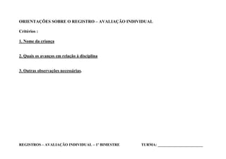 ORIENTAÇÕES SOBRE O REGISTRO – AVALIAÇÃO INDIVIDUAL

Critérios :

1. Nome da criança


2. Quais os avanços em relação à disciplina


3. Outras observações necessárias.




REGISTROS – AVALIAÇÃO INDIVIDUAL – 1º BIMESTRE   TURMA: _____________________
 