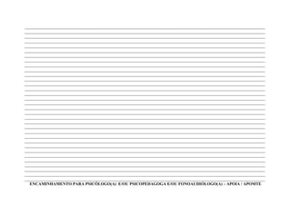 ____________________________________________________________________________________________________________________
____________________________________________________________________________________________________________________
____________________________________________________________________________________________________________________
____________________________________________________________________________________________________________________
____________________________________________________________________________________________________________________
____________________________________________________________________________________________________________________
____________________________________________________________________________________________________________________
____________________________________________________________________________________________________________________
____________________________________________________________________________________________________________________
____________________________________________________________________________________________________________________
____________________________________________________________________________________________________________________
____________________________________________________________________________________________________________________
____________________________________________________________________________________________________________________
____________________________________________________________________________________________________________________
____________________________________________________________________________________________________________________
____________________________________________________________________________________________________________________
____________________________________________________________________________________________________________________
____________________________________________________________________________________________________________________
____________________________________________________________________________________________________________________
____________________________________________________________________________________________________________________
____________________________________________________________________________________________________________________
____________________________________________________________________________________________________________________
____________________________________________________________________________________________________________________
____________________________________________________________________________________________________________________
____________________________________________________________________________________________________________________
____________________________________________________________________________________________________________________
____________________________________________________________________________________________________________________
____________________________________________________________________________________________________________________
____________________________________________________________________________________________________________________
____________________________________________________________________________________________________________________
____________________________________________________________________________________________________________________
____________________________________________________________________________________________________________________
____________________________________________________________________________________________________________________
  ENCAMINHAMENTO PARA PSICÓLOGO(A) E/OU PSICOPEDAGOGA E/OU FONOAUDIÓLOGO(A) – APOIA / APOMTE
 
