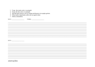 1. O que deu muito certo e os porquês
   2. O que não deu certo e os porquês
   3. Dúvidas para resolver com os colegas professores e/ou equipe gestora
   4. Observações importantes sobre este ou aquele aluno
   5. Outros comentários

DATA: ______________________     TURMA: ______________________

____________________________________________________________________________________________________________________
____________________________________________________________________________________________________________________
____________________________________________________________________________________________________________________
____________________________________________________________________________________________________________________
____________________________________________________________________________________________________________________
____________________________________________________________________________________________________________________
____________________________________________________________________________________________________________________
____________________________________________________________________________________________________________________
____________________________________________________________________________________________________________________
____________________________________________________________________________________________________________________


DATA: ______________________

____________________________________________________________________________________________________________________
____________________________________________________________________________________________________________________
____________________________________________________________________________________________________________________
____________________________________________________________________________________________________________________
____________________________________________________________________________________________________________________
____________________________________________________________________________________________________________________
____________________________________________________________________________________________________________________
____________________________________________________________________________________________________________________
____________________________________________________________________________________________________________________
____________________________________________________________________________________________________________________

ANOTAÇÕES
 