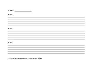 TURMA: ______________________

NOME:
_______________________________________________________________________________________
_______________________________________________________________________________________
_______________________________________________________________________________________
_______________________________________________________________________________________
_______________________________________________________________________________________

NOME:
_______________________________________________________________________________________
_______________________________________________________________________________________
_______________________________________________________________________________________
_______________________________________________________________________________________
_______________________________________________________________________________________

NOME:
_______________________________________________________________________________________
_______________________________________________________________________________________
_______________________________________________________________________________________
_______________________________________________________________________________________
_______________________________________________________________________________________


PLANO DE AULA PARA EVENTUAIS SUBSTITUIÇÕES
 