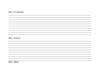 MÊS: FEVEREIRO
_______________________________________________________________________________________
_______________________________________________________________________________________
_______________________________________________________________________________________
_______________________________________________________________________________________
_______________________________________________________________________________________
_______________________________________________________________________________________
_______________________________________________________________________________________
_______________________________________________________________________________________
_______________________________________________________________________________________
_______________________________________________________________________________________

MÊS: MARÇO
_______________________________________________________________________________________
_______________________________________________________________________________________
_______________________________________________________________________________________
_______________________________________________________________________________________
_______________________________________________________________________________________
_______________________________________________________________________________________
_______________________________________________________________________________________
_______________________________________________________________________________________
_______________________________________________________________________________________
_______________________________________________________________________________________
MÊS: ABRIL
 