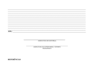 _______________________________________________________________________________________
_______________________________________________________________________________________
_______________________________________________________________________________________
_______________________________________________________________________________________
_______________________________________________________________________________________
_______________________________________________________________________________________
_______________________________________________________________________________________
_______________________________________________________________________________________
_______________________________________________________________________________________
_______________________________________________________________________________________
_______________________________________________________________________________________
ASS.: __________________________________________________________________________________



                 _____________________________________
                                     ASSINATURA DO GESTOR(A)


                    ______________________________________________________________
                               ASSINATURA DA SUPERVISORA / SUPORTE
                                             PEDAGÓGICO




REFERÊNCIAS
 
