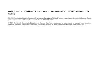 OTACÍLIO COSTA, PROPOSTA PEDAGÓGICA DO ENSINO FUNDAMENTAL DE OTACÍLIO
COSTA.

BRASIL. Secretaria de Educação Fundamental. Parâmetros Curriculares Nacionais: terceiro e quarto ciclos do ensino fundamental: língua
estrangeira / Secretaria de Educação Fundamental. - Brasília: MEC/SEF, 1998.

SANTA CATARINA. Secretaria da Educação e do Desporto. Diretrizes 3: organização da prática escolar na educação básica: conceitos
científicos e essenciais, competências e habilidades. Florianópolis: Diretoria de Ensino Fundamental/Diretoria de Ensino Médio, 2001.
 