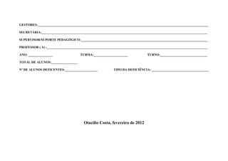 GESTORES:_________________________________________________________________________________________________________

SECRETÁRIA:______________________________________________________________________________________________________

SUPERVISOR/SUPORTE PEDAGÓGICO:______________________________________________________________________________

PROFESSOR ( A) :___________________________________________________________________________________________________

ANO: _______________                 TURMA:_____________________              TURNO:_____________________________

TOTAL DE ALUNOS:________________

Nº DE ALUNOS DEFICENTES:____________________             TIPO DA DEFICIÊNCIA: ___________________________________




                                       Otacílio Costa, fevereiro de 2012
 