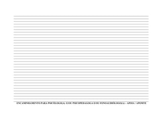 ____________________________________________________________________________________________________________________
____________________________________________________________________________________________________________________
____________________________________________________________________________________________________________________
____________________________________________________________________________________________________________________
____________________________________________________________________________________________________________________
____________________________________________________________________________________________________________________
____________________________________________________________________________________________________________________
____________________________________________________________________________________________________________________
____________________________________________________________________________________________________________________
____________________________________________________________________________________________________________________
____________________________________________________________________________________________________________________
____________________________________________________________________________________________________________________
____________________________________________________________________________________________________________________
____________________________________________________________________________________________________________________
____________________________________________________________________________________________________________________
____________________________________________________________________________________________________________________
____________________________________________________________________________________________________________________
____________________________________________________________________________________________________________________
____________________________________________________________________________________________________________________
____________________________________________________________________________________________________________________
____________________________________________________________________________________________________________________
____________________________________________________________________________________________________________________
____________________________________________________________________________________________________________________
____________________________________________________________________________________________________________________
____________________________________________________________________________________________________________________
____________________________________________________________________________________________________________________
____________________________________________________________________________________________________________________
____________________________________________________________________________________________________________________
____________________________________________________________________________________________________________________
____________________________________________________________________________________________________________________
____________________________________________________________________________________________________________________
____________________________________________________________________________________________________________________
____________________________________________________________________________________________________________________
  ENCAMINHAMENTO PARA PSICÓLOGO(A) E/OU PSICOPEDAGOGA E/OU FONOAUDIÓLOGO(A) – APOIA / APOMTE
 