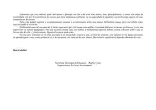 Esperamos que este caderno ajude não apenas a planejar seu dia a dia com seus alunos, mas, principalmente, a tornar esta etapa da
escolaridade um ano de experiências de sucesso que torne as crianças confiantes na sua capacidade de aprender e os professores seguros em suas
competências de ensinar.
        Nele, você poderá registrar o seu planejamento semanal e as informações sobre seus alunos. Há também espaço para você refletir sobre
suas atividades e avaliá-las.
        Embora este material seja pessoal, é muito importante que você possa compartilhar o conteúdo dele com os demais professores e com sua
supervisora ou suporte pedagógico. Para que se possa ensinar cada vez melhor, é fundamental registrar, refletir, avaliar e discutir sobre o que se
faz em sala de aula e , coletivamente, é possível avançar ainda mais.
        Ele não deve constituir-se em mais um papel a ser preenchido: espera-se que, ao final do semestre, este caderno revele alguns percursos
de aprendizagem: o seu, como professor (a), o de sua turma e de cada um de seus alunos. Mas torná-lo significativo depende sobretudo de você.




Bom trabalho!




                                               Secretaria Municipal da Educação – Otacílio Costa
                                                 Departamento de Ensino Fundamental
 