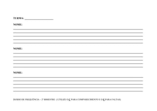 TURMA: ______________________

NOME:
_______________________________________________________________________________________
_______________________________________________________________________________________
_______________________________________________________________________________________
_______________________________________________________________________________________
_______________________________________________________________________________________

NOME:
_______________________________________________________________________________________
_______________________________________________________________________________________
_______________________________________________________________________________________
_______________________________________________________________________________________
_______________________________________________________________________________________

NOME:
_______________________________________________________________________________________
_______________________________________________________________________________________
_______________________________________________________________________________________
_______________________________________________________________________________________
_______________________________________________________________________________________


DIÁRIO DE FREQUÊNCIA – 2º BIMESTRE ( UTILIZE O C PARA COMPARECIMENTO E O F PARA FALTAS)
 