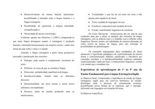 Desenvolvimento        de     muitas    funções     intelectuais,               Textualidade: o que faz de um texto um texto e não
            possibilitando a interação entre a língua materna e a                       apenas uma sequência de frases.
            língua estrangeira.                                                             Texto: unidade de linguagem em uso.
            Possibilidade de questionar a própria identidade,                               Coerência: responsável pela unidade do texto.
            ressignificando-a.                                                              Coesão: manifestação linguística de coerência.
            Necessidade de acesso à tecnologia.                                           Os eixos: fala/escuta – leitura/escrita são em sala de aula
                                                                                condições para que o aluno se aproprie dos conceitos da língua
        Conforme aponta nas Diretrizes 3 (2001), compreende-se
                                                                                estrangeira, com as práticas reais e o trabalho com a reflexão sobre
que tanto língua portuguesa quanto a estrangeira é produção                     linguística. Devem, porém, ser trabalhados de maneira alternada, tal
                                                                                como ocorre na prática da língua, para não restringir as
humana, constituída historicamente nas relações sociais , sendo uma
                                                                                possibilidades de aprendizagem.
forma de ação sobre o outro e o mundo.
        Entender a língua estrangeira a partir dessa perspectiva                        Os conteúdos impregnados da(s) realidade(s) do aluno
                                                                                demarcam o significado pedagógico da contextualização da mesma
pressupõe a apropriação dos conceitos:                                          forma a contextualização imprime significados e relevância aos
                                                                                conteúdos escolares e a interdisciplinaridade explicita conteúdos
            Dialogia: cada sujeito é complemento necessário do
                                                                                contextualizados, tendo por base o conhecimento linguístico, textual
        outro.                                                                  e de mundo que o estudante traz.
            Polifonia: as vozes de que se constitui a língua.
                                                                                Expectativas de aprendizagem do 1º ao 5º ano do
            Polissemia: multiplicidade significativa da língua.
                                                                                Ensino Fundamental para Língua Estrangeira/Inglês
            Interdiscursividade:        relação    entre   os     diferentes
                                                                                a) Objetivo Geral: Compreender a importância do estudo da língua
        discursos.                                                              estrangeira/ inglês para um convívio harmônico no mundo
            Intertextualidade: um texto remete a outros textos                  plurilíngue onde o processo de comunicação aconteça
                                                                                possibilitando novas formas de se expressar, agir e interagir,
        (abertura e incompletude).                                              utilizando esta linguagem em situações diversas.
            Discurso: efeito de sentido produzido entre os
                                                                                b) Objetivos Específicos
        interlocutores;
 