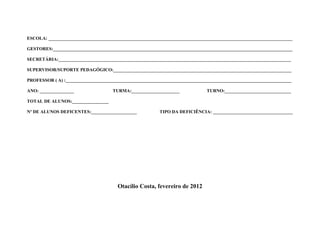 ESCOLA: ___________________________________________________________________________________________________________

GESTORES:_________________________________________________________________________________________________________

SECRETÁRIA:______________________________________________________________________________________________________

SUPERVISOR/SUPORTE PEDAGÓGICO:______________________________________________________________________________

PROFESSOR ( A) :___________________________________________________________________________________________________

ANO: _______________                 TURMA:_____________________              TURNO:_____________________________

TOTAL DE ALUNOS:________________

Nº DE ALUNOS DEFICENTES:____________________             TIPO DA DEFICIÊNCIA: ___________________________________




                                       Otacílio Costa, fevereiro de 2012
 