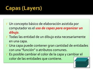  Un concepto básico de elaboración asistida por
computador es el uso de capas para organizar un
dibujo.
 Todas las entidad de un dibujo esta necesariamente
en una capa.
 Una capa puede contener gran cantidad de entidades
con una "función" o atributos comunes.
 Es posible cambiar el color de la capa y cambiar el
color de las entidades que contiene.
 