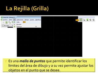 Es una malla de puntos que permite identificar los
límites del área de dibujo y a su vez permite ajustar los
objetos en el punto que se desee.
 