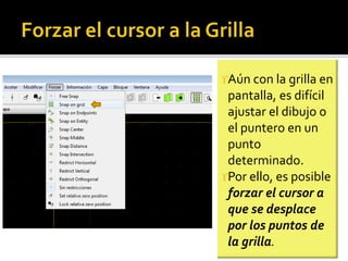 Aún con la grilla en
pantalla, es difícil
ajustar el dibujo o
el puntero en un
punto
determinado.
Por ello, es posible
forzar el cursor a
que se desplace
por los puntos de
la grilla.
 