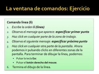 Comando línea (li)
1. Escribe la orden li (línea)
2. Observa el mensaje que aparece: especificar primer punto
3. Haz click en cualquier parte de la zona de trabajo.
4. Observa el siguiente mensaje: especificar próximo punto
5. Haz click en cualquier otra parte de la pantalla. Ahora
podemos ir pulsando clicks en diferentes zonas de la
pantalla. Para terminar de dibujar la línea, podemos:
 Pulsar la tecla Esc
 Pulsar el botón derecho del mouse.
6. Termina el dibujo de la línea.
 