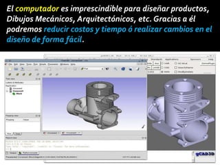 El computador es imprescindible para diseñar productos,
Dibujos Mecánicos, Arquitectónicos, etc. Gracias a él
podremos reducir costos y tiempo ó realizar cambios en el
diseño de forma fácil.
 