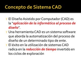  El Diseño Asistido por Computador (CAD) es
la "aplicación de la informática al proceso de
diseño”.
 Una herramientaCAD es un sistema software
que aborda la automatización del proceso de
diseño de un determinado tipo de ente.
 El éxito en la utilización de sistemas CAD
radica en la reducción de tiempo invertido en
los ciclos de exploración
 