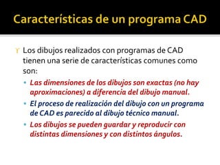  Los dibujos realizados con programas de CAD
tienen una serie de características comunes como
son:
 Las dimensiones de los dibujos son exactas (no hay
aproximaciones) a diferencia del dibujo manual.
 El proceso de realización del dibujo con un programa
de CAD es parecido al dibujo técnico manual.
 Los dibujos se pueden guardar y reproducir con
distintas dimensiones y con distintos ángulos.
 