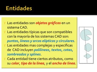  Las entidades son objetos gráficos en un
sistema CAD.
 Las entidades típicas que son compatibles
con la mayoría de los sistemas CAD son:
puntos, líneas y arcos elípticos y circulares.
 Las entidades mas complejas y especificas
de CAD incluyen polilíneas, textos, cotas,
sombreados y splines.
 Cada entidad tiene ciertos atributos, como
su color, tipo de la linea, y el ancho de linea.
 