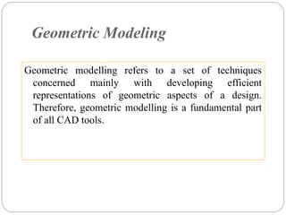 Geometric Modeling
Geometric modelling refers to a set of techniques
concerned mainly with developing efficient
representations of geometric aspects of a design.
Therefore, geometric modelling is a fundamental part
of all CAD tools.
 