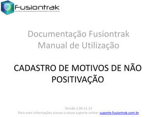 Documentação Fusiontrak
Manual de Utilização
CADASTRO DE MOTIVOS DE NÃO
POSITIVAÇÃO
Versão 1.04.11.13
Para mais informações acesse o nosso suporte online: suporte.fusiontrak.com.br

 