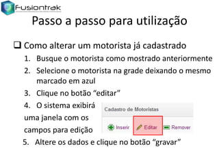 Passo a passo para utilização
 Como alterar um motorista já cadastrado
1. Busque o motorista como mostrado anteriormente
2. Selecione o motorista na grade deixando o mesmo
marcado em azul
3. Clique no botão “editar”
4. O sistema exibirá
uma janela com os
campos para edição
5. Altere os dados e clique no botão “gravar”

 
