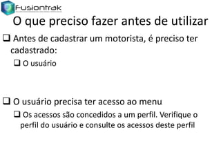 O que preciso fazer antes de utilizar
 Antes de cadastrar um motorista, é preciso ter
cadastrado:
 O usuário

 O usuário precisa ter acesso ao menu
 Os acessos são concedidos a um perfil. Verifique o
perfil do usuário e consulte os acessos deste perfil

 