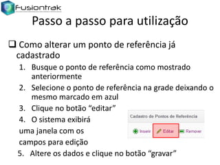 Passo a passo para utilização
 Como alterar um ponto de referência já
cadastrado
1. Busque o ponto de referência como mostrado
anteriormente
2. Selecione o ponto de referência na grade deixando o
mesmo marcado em azul
3. Clique no botão “editar”
4. O sistema exibirá
uma janela com os
campos para edição
5. Altere os dados e clique no botão “gravar”

 