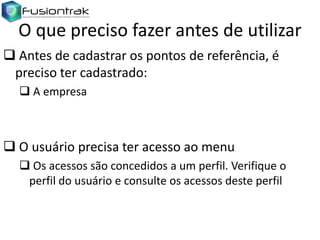 O que preciso fazer antes de utilizar
 Antes de cadastrar os pontos de referência, é
preciso ter cadastrado:
 A empresa

 O usuário precisa ter acesso ao menu
 Os acessos são concedidos a um perfil. Verifique o
perfil do usuário e consulte os acessos deste perfil

 