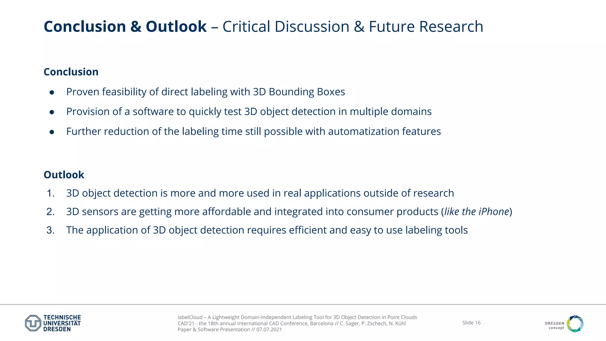 labelCloud – A Lightweight Domain-Independent Labeling Tool for 3D Object Detection in Point Clouds
CAD'21 - the 18th annual International CAD Conference, Barcelona // C. Sager, P. Zschech, N. Kühl
Paper & Software Presentation // 07.07.2021
Slide 16
Conclusion & Outlook – Critical Discussion & Future Research
Conclusion
● Proven feasibility of direct labeling with 3D Bounding Boxes
● Provision of a software to quickly test 3D object detection in multiple domains
● Further reduction of the labeling time still possible with automatization features
Outlook
1. 3D object detection is more and more used in real applications outside of research
2. 3D sensors are getting more aﬀordable and integrated into consumer products (like the iPhone)
3. The application of 3D object detection requires eﬃcient and easy to use labeling tools
 