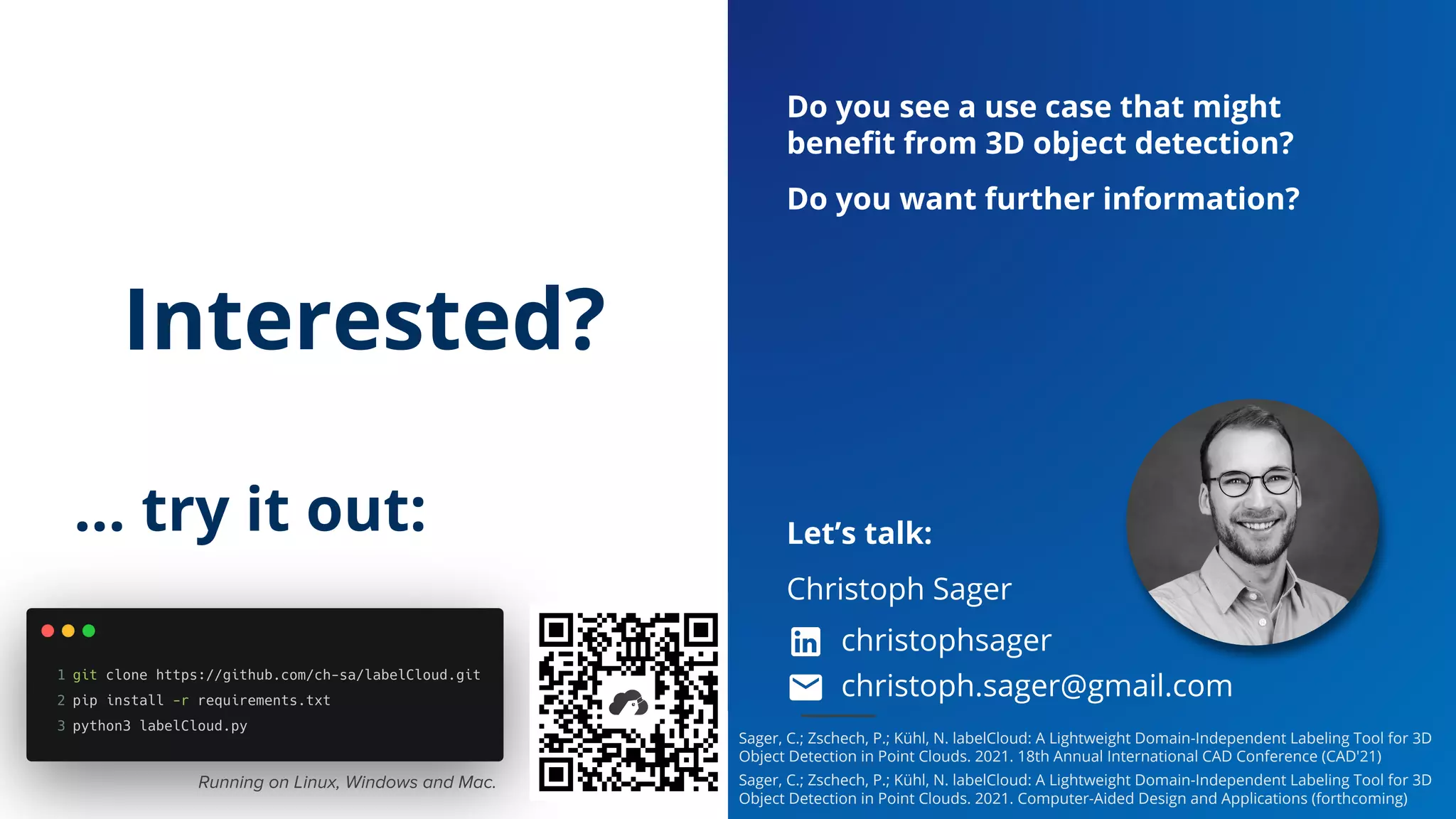 labelCloud – A Lightweight Domain-Independent Labeling Tool for 3D Object Detection in Point Clouds
CAD'21 - the 18th annual International CAD Conference, Barcelona // C. Sager, P. Zschech, N. Kühl
Paper & Software Presentation // 07.07.2021
Slide 17
Interested?
… try it out:
Do you see a use case that might
beneﬁt from 3D object detection?
Do you want further information?
Let’s talk:
Christoph Sager
christophsager
christoph.sager@gmail.com
Running on Linux, Windows and Mac.
Sager, C.; Zschech, P.; Kühl, N. labelCloud: A Lightweight Domain-Independent Labeling Tool for 3D
Object Detection in Point Clouds. 2021. 18th Annual International CAD Conference (CAD'21)
Sager, C.; Zschech, P.; Kühl, N. labelCloud: A Lightweight Domain-Independent Labeling Tool for 3D
Object Detection in Point Clouds. 2021. Computer-Aided Design and Applications (forthcoming)
 