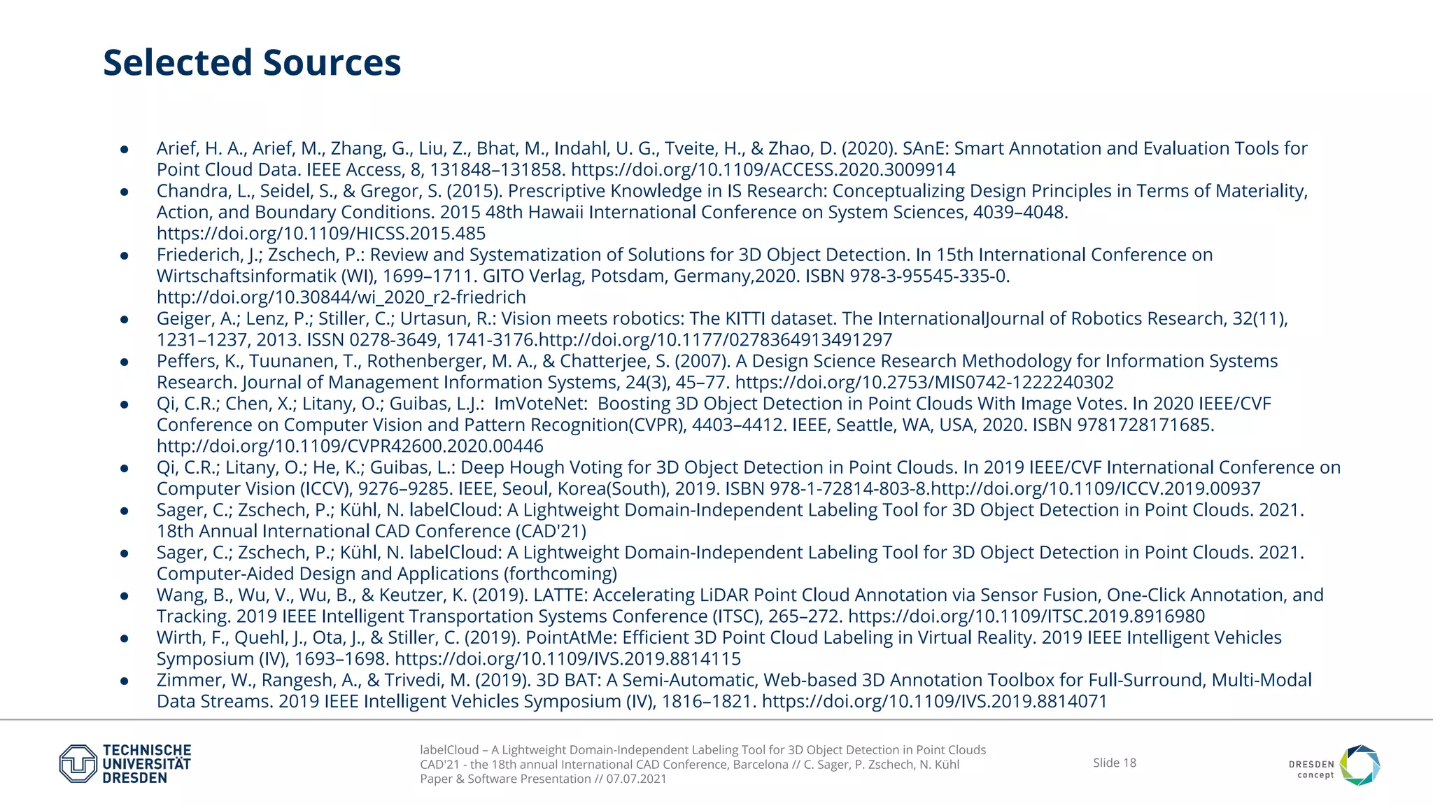 labelCloud – A Lightweight Domain-Independent Labeling Tool for 3D Object Detection in Point Clouds
CAD'21 - the 18th annual International CAD Conference, Barcelona // C. Sager, P. Zschech, N. Kühl
Paper & Software Presentation // 07.07.2021
Slide 18
Selected Sources
● Arief, H. A., Arief, M., Zhang, G., Liu, Z., Bhat, M., Indahl, U. G., Tveite, H., & Zhao, D. (2020). SAnE: Smart Annotation and Evaluation Tools for
Point Cloud Data. IEEE Access, 8, 131848–131858. https://doi.org/10.1109/ACCESS.2020.3009914
● Chandra, L., Seidel, S., & Gregor, S. (2015). Prescriptive Knowledge in IS Research: Conceptualizing Design Principles in Terms of Materiality,
Action, and Boundary Conditions. 2015 48th Hawaii International Conference on System Sciences, 4039–4048.
https://doi.org/10.1109/HICSS.2015.485
● Friederich, J.; Zschech, P.: Review and Systematization of Solutions for 3D Object Detection. In 15th International Conference on
Wirtschaftsinformatik (WI), 1699–1711. GITO Verlag, Potsdam, Germany,2020. ISBN 978-3-95545-335-0.
http://doi.org/10.30844/wi_2020_r2-friedrich
● Geiger, A.; Lenz, P.; Stiller, C.; Urtasun, R.: Vision meets robotics: The KITTI dataset. The InternationalJournal of Robotics Research, 32(11),
1231–1237, 2013. ISSN 0278-3649, 1741-3176.http://doi.org/10.1177/0278364913491297
● Peﬀers, K., Tuunanen, T., Rothenberger, M. A., & Chatterjee, S. (2007). A Design Science Research Methodology for Information Systems
Research. Journal of Management Information Systems, 24(3), 45–77. https://doi.org/10.2753/MIS0742-1222240302
● Qi, C.R.; Chen, X.; Litany, O.; Guibas, L.J.: ImVoteNet: Boosting 3D Object Detection in Point Clouds With Image Votes. In 2020 IEEE/CVF
Conference on Computer Vision and Pattern Recognition(CVPR), 4403–4412. IEEE, Seattle, WA, USA, 2020. ISBN 9781728171685.
http://doi.org/10.1109/CVPR42600.2020.00446
● Qi, C.R.; Litany, O.; He, K.; Guibas, L.: Deep Hough Voting for 3D Object Detection in Point Clouds. In 2019 IEEE/CVF International Conference on
Computer Vision (ICCV), 9276–9285. IEEE, Seoul, Korea(South), 2019. ISBN 978-1-72814-803-8.http://doi.org/10.1109/ICCV.2019.00937
● Sager, C.; Zschech, P.; Kühl, N. labelCloud: A Lightweight Domain-Independent Labeling Tool for 3D Object Detection in Point Clouds. 2021.
18th Annual International CAD Conference (CAD'21)
● Sager, C.; Zschech, P.; Kühl, N. labelCloud: A Lightweight Domain-Independent Labeling Tool for 3D Object Detection in Point Clouds. 2021.
Computer-Aided Design and Applications (forthcoming)
● Wang, B., Wu, V., Wu, B., & Keutzer, K. (2019). LATTE: Accelerating LiDAR Point Cloud Annotation via Sensor Fusion, One-Click Annotation, and
Tracking. 2019 IEEE Intelligent Transportation Systems Conference (ITSC), 265–272. https://doi.org/10.1109/ITSC.2019.8916980
● Wirth, F., Quehl, J., Ota, J., & Stiller, C. (2019). PointAtMe: Eﬃcient 3D Point Cloud Labeling in Virtual Reality. 2019 IEEE Intelligent Vehicles
Symposium (IV), 1693–1698. https://doi.org/10.1109/IVS.2019.8814115
● Zimmer, W., Rangesh, A., & Trivedi, M. (2019). 3D BAT: A Semi-Automatic, Web-based 3D Annotation Toolbox for Full-Surround, Multi-Modal
Data Streams. 2019 IEEE Intelligent Vehicles Symposium (IV), 1816–1821. https://doi.org/10.1109/IVS.2019.8814071
 