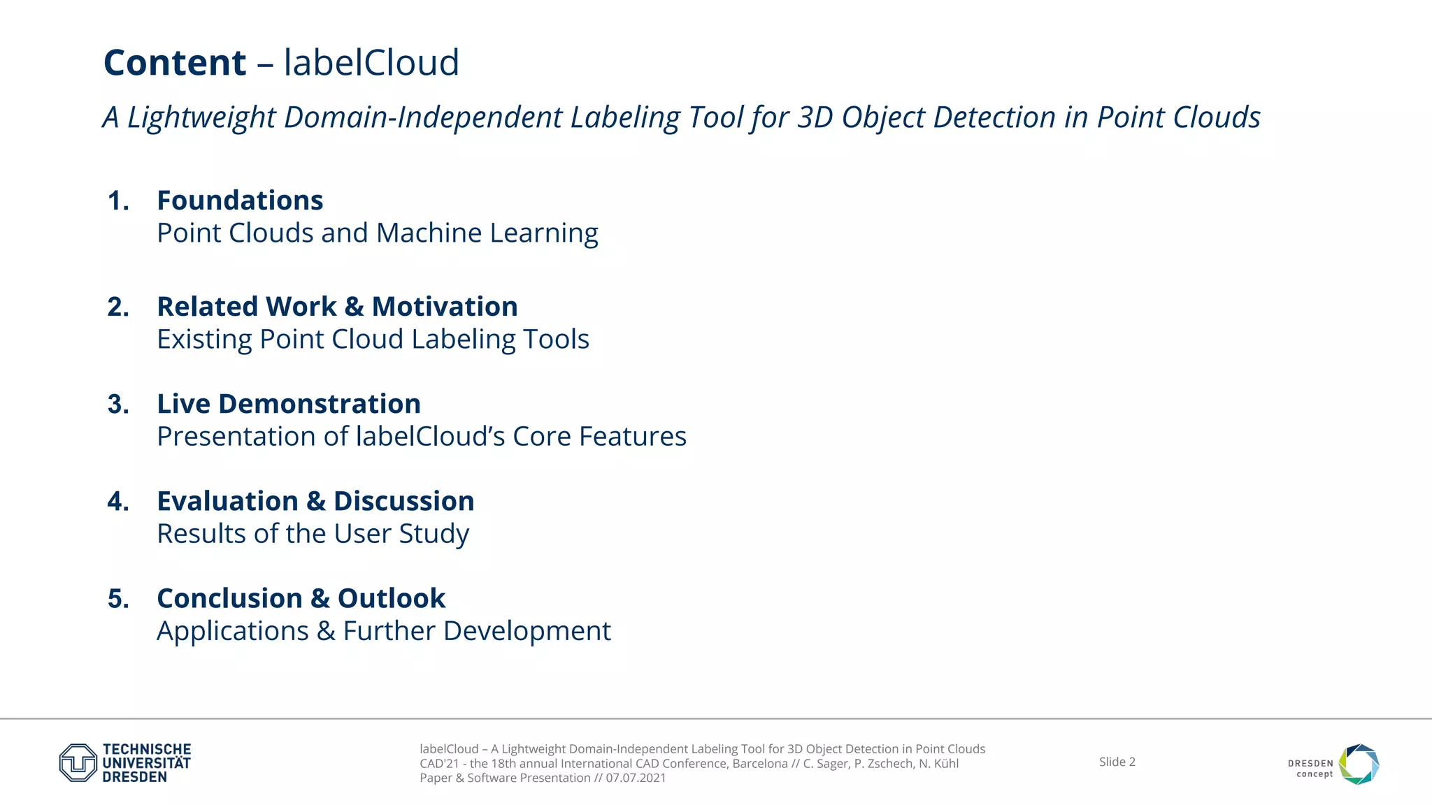 labelCloud – A Lightweight Domain-Independent Labeling Tool for 3D Object Detection in Point Clouds
CAD'21 - the 18th annual International CAD Conference, Barcelona // C. Sager, P. Zschech, N. Kühl
Paper & Software Presentation // 07.07.2021
Slide 2
Content – labelCloud
A Lightweight Domain-Independent Labeling Tool for 3D Object Detection in Point Clouds
1. Foundations
Point Clouds and Machine Learning
2. Related Work & Motivation
Existing Point Cloud Labeling Tools
3. Live Demonstration
Presentation of labelCloud’s Core Features
4. Evaluation & Discussion
Results of the User Study
5. Conclusion & Outlook
Applications & Further Development
 
