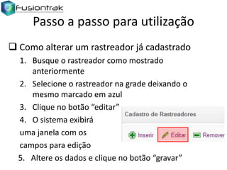 Passo a passo para utilização
 Como alterar um rastreador já cadastrado
1. Busque o rastreador como mostrado
anteriormente
2. Selecione o rastreador na grade deixando o
mesmo marcado em azul
3. Clique no botão “editar”
4. O sistema exibirá
uma janela com os
campos para edição
5. Altere os dados e clique no botão “gravar”

 