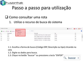 Passo a passo para utilização
 Como consultar uma rota
1. Utilize o recurso de busca do sistema

1.1. Escolha a forma de busca (Código ERP, Descrição ou tipo) clicando na
seta
1.2. Digite os dados para busca.
1.3. Clique no botão “buscar” ou pressione a tecla “ENTER”

 