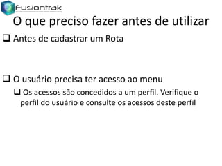 O que preciso fazer antes de utilizar
 Antes de cadastrar um Rota

 O usuário precisa ter acesso ao menu
 Os acessos são concedidos a um perfil. Verifique o
perfil do usuário e consulte os acessos deste perfil

 
