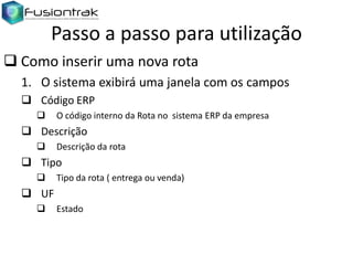 Passo a passo para utilização
 Como inserir uma nova rota
1. O sistema exibirá uma janela com os campos
 Código ERP


O código interno da Rota no sistema ERP da empresa

 Descrição


Descrição da rota

 Tipo


Tipo da rota ( entrega ou venda)

 UF


Estado

 