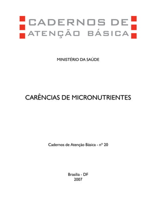 CADERNOS DE
ATENÇÃO BÁSICA

          MINISTÉRIO DA SAÚDE




CARÊNCIAS DE MICRONUTRIENTES




      Cadernos de Atenção Básica - nº 20




                 Brasília - DF
                    2007
 