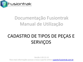 Documentação Fusiontrak
Manual de Utilização
CADASTRO DE TIPOS DE PEÇAS E
SERVIÇOS
Versão 1.03.12.13
Para mais informações acesse o nosso suporte online: suporte.fusiontrak.com.br

 