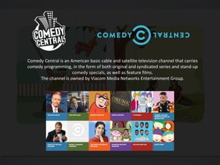 Comedy Central is an American basic cable and satellite television channel that carries
comedy programming, in the form of both original and syndicated series and stand-up
comedy specials, as well as feature films.
The channel is owned by Viacom Media Networks Entertainment Group.
 