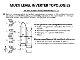 MULTI LEVEL INVERTER TOPOLOGIES
CASCADE H-BRIGDE MULTI LEVEL INVERTER
 Each cell contains one H-bridge and the output voltage generated by this multilevel inverter is
actually the sum of all the voltages generated by each cell i.e. if there are k cells in a H-bridge
multilevel inverter then number of output voltage levels will be 2k+1.
Advantages of Cascade H Bridge Multilevel Inverters
• Output voltages levels are doubled the number of
sources
• Manufacturing can be done easily and quickly
• Packaging and Layout is modularized.
• Cheap
Disadvantages of Cascade H Bridge Multilevel Inverters
• Every H Bridge needs a separate dc source.
• Limited applications due to large number of sources.
8
 