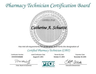 Has met all requirements for certification and merits the designation of
Certified Pharmacy Technician (CPhT)
Certification Number Initial Certification Date
Catherine A. Schuette
Expiration Date
610107010346200 August 21, 2012 November 30, 2016
Executive Director/CEOChair, Board of Governors
Pharmacy Technician Certification Board
Renew By Date
October 31, 2016
 
