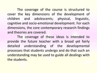 Inappropriate font color (gradient)	The coverage of the course is structured to cover the key dimensions of the development of children and adolescents; physical, linguistic, cognitive and socio-emotional development. For each dimensions, the core contemporary research findings and theories are covered. 	The coverage of these ideas is intended to provide the future teacher with a broad yet fairly detailed understanding of the developmental processes that students undergo and do that such an understanding may be used to guide all dealings with the students. 