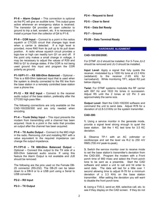 P2-4 – Request to Send
P1-8 – Alarm Output – This connection is optional
as the PC will give an audible tone. This output goes          P2-5 – Clear to Send
active whenever an emergency status is received.
The transistor Q4 provides an open collector to                P2-6 – Data Set Ready
ground to trip a bell, sonalert, etc. It is necessary to
install a jumper from the collector of Q4 to P1-8.             P2-7 – Ground

P1-9 – COR Input – Connect to a point in the radios            P2-20 – Data Terminal Ready
squelch or CTCSS circuit that changes logic level
when a carrier is detected. If a high level is
provided, move R40 from its pull up to its pull down                       HARDWARE ALIGNMENT
position. A radio whose squelch circuit provides a
logic-low or high can readily turn Q1 on and off. If           CAD-100/200/200E:
the point only makes a small change in voltage, it
may be necessary to adjust the values of R39 and               For DTMF JU-2 should be installed. For 5-Tone JU-2
R40 to Q1 to change states. If the COR is not being            should be removed and JU-3 should be installed.
used ground this input and program the COR
polarity as ground.                                            Input Level: Apply a signal that fully quiets the
                                                               receiver, modulated by a 1000 Hz tone at ±3.3 KHz
P1-10/P1-11 – RX 600-Ohm Balanced – Optional –                 (wideband) to the receiver (1.65 kHz for
This is a 600-Ohm balanced input that is used when             narrowband). While monitoring TP1, adjust R2 just
the system is directly connected to the RX line from           below clipping.
the base station in a remotely controlled base station
over a phone line.                                             Twist: For DTMF systems modulate the RF carrier
                                                               with 697 Hz and 1633 Hz tones in succession.
P1-12 – RX HI-Z Input – Connect to the receiver                Adjust R5 until the 2 tones at U2 Pin 3 are
audio output of the base station, preferably after the         approximately the same size.
CTCSS high-pass filter.
                                                               Output Level: Start the CAD-100/200 software and
The following connections are only available on the            command the unit to send data. Adjust R78 for a
CAD-100/200/300 and are only needed when                       deviation of ±2.8-3.0 KHz on the system transmitter.
encoding.
                                                               CAD-300:
P1-4 – Trunk Delay Input – This input prevents the
modem from transmitting until a channel has been               1. Using a service monitor in the generate mode,
acquired. Hook to a point in the radio that provides           provide a signal level strong enough to quiet the
an output after the channel has been acquired.
                                                               base station. Set the 1 KC test tone for 3.5 KC
                                                               deviation.
P1-6 – TX Audio Output – Connect to the MIC-High
in the radio. Removing JU4 and installing R81 with a
                                                               2. Observe TP-1 with an AC voltmeter or
value equivalent to the required impedance can
change the output impedance.                                   oscilloscope and set the level via R-2 to 250 mV
                                                               RMS (700 mV peak-to-peak).
P1-7/P1-8 – TX 600-Ohm Balanced Output –
Optional – Connect this output to the TX side of a             3. Switch the service monitor over to receive mode
600-Ohm balanced audio source. If using this                   to set the base station’s transmitter’s deviation from
feature the Alarm Output is not available and JU8              the CAD-300. Program the modem with a Front
should be removed.                                             porch time of 900 msec and select the Front porch
                                                               tone to be sent as a preamble. Start the CAD
The following are the pins used on the Female DB-              software and select a unit to call and hit enter to
25 connector (RS-232). The DB-25 can be taken                  send data. The data will last for a little over 1
down to a DB-9 or to a USB port using a Serial to              second allowing time to adjust R-78 for a minimum
USB converter.                                                 deviation of ± 3.3 KHz on the base station
                                                               transmitter. After setting the deviation you will want
P2-2 – RX Input                                                to disable the front porch tone.

P2-3 – TX Output                                               4. Using a TVS-2, send an ANI, selective call, etc. to
                                                               see if they display on the CAD screen. If they do not

                                                           2
 